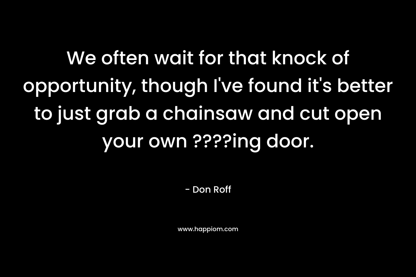 We often wait for that knock of opportunity, though I’ve found it’s better to just grab a chainsaw and cut open your own ????ing door. – Don Roff