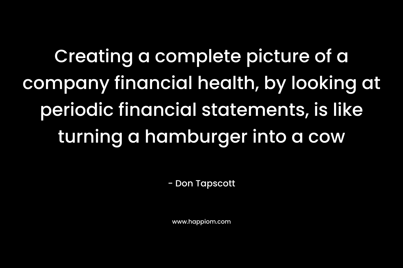 Creating a complete picture of a company financial health, by looking at periodic financial statements, is like turning a hamburger into a cow – Don Tapscott