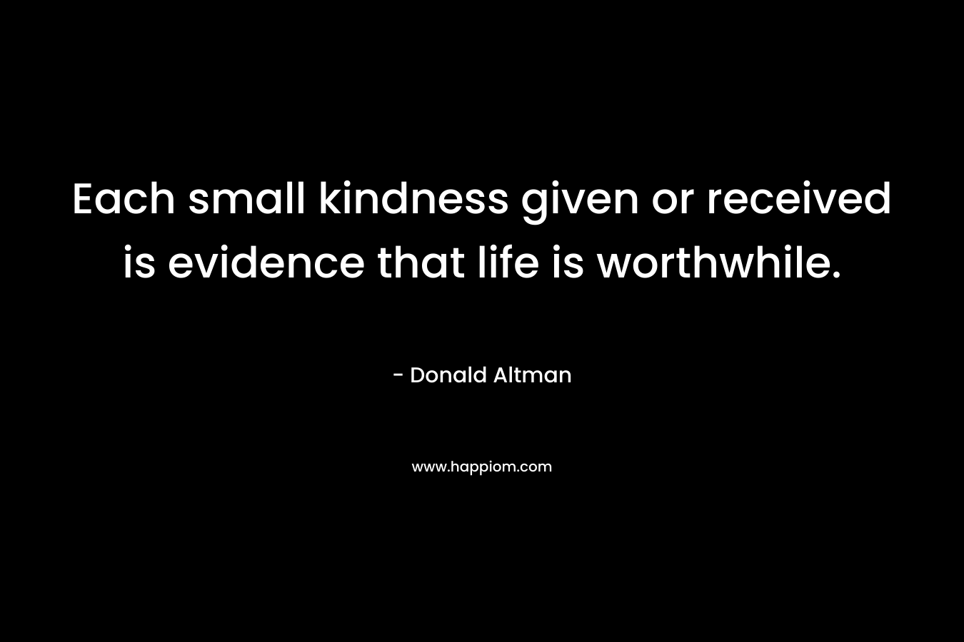 Each small kindness given or received is evidence that life is worthwhile.