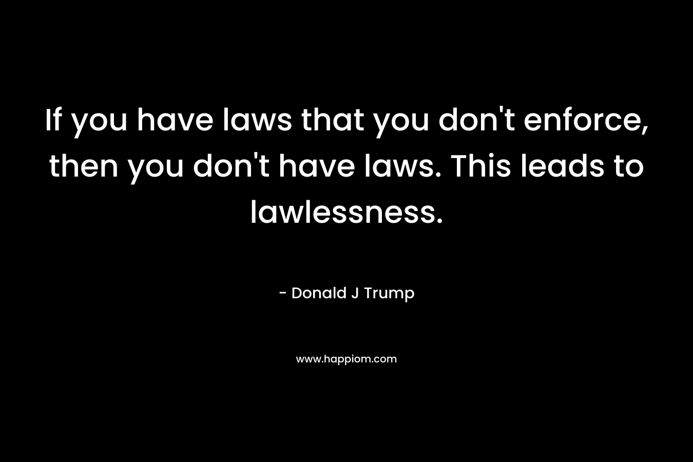 If you have laws that you don’t enforce, then you don’t have laws. This leads to lawlessness. – Donald J Trump