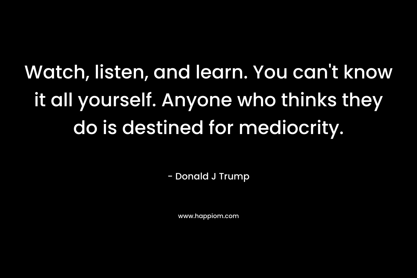 Watch, listen, and learn. You can’t know it all yourself. Anyone who thinks they do is destined for mediocrity. – Donald J Trump