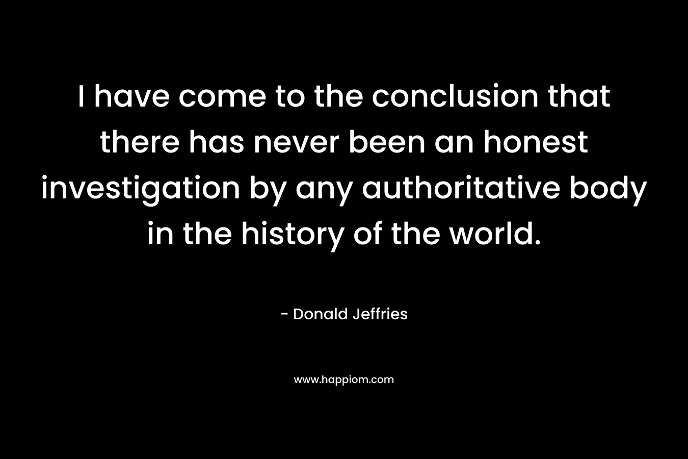 I have come to the conclusion that there has never been an honest investigation by any authoritative body in the history of the world. – Donald Jeffries