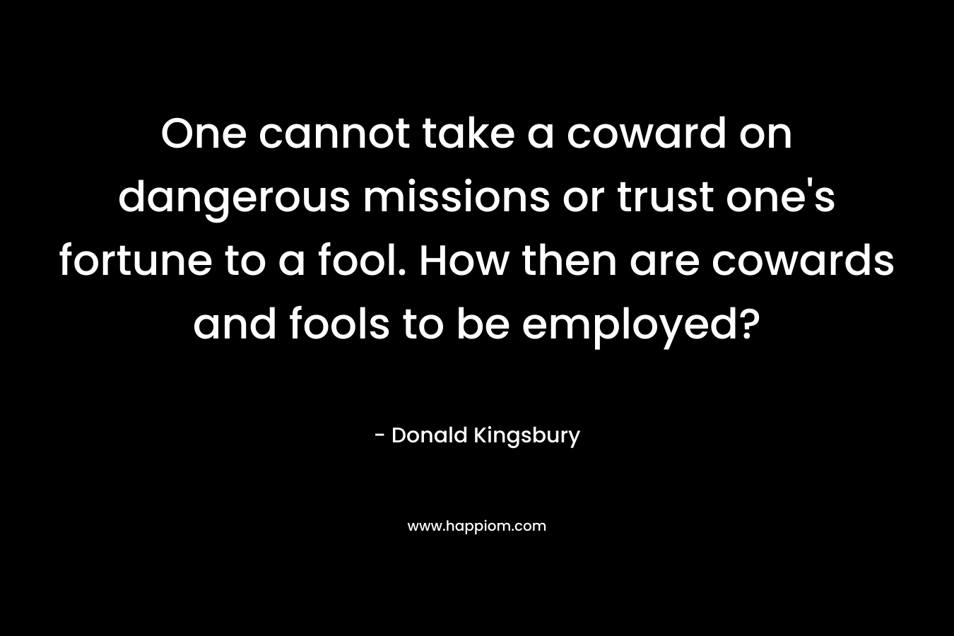 One cannot take a coward on dangerous missions or trust one’s fortune to a fool. How then are cowards and fools to be employed? – Donald Kingsbury