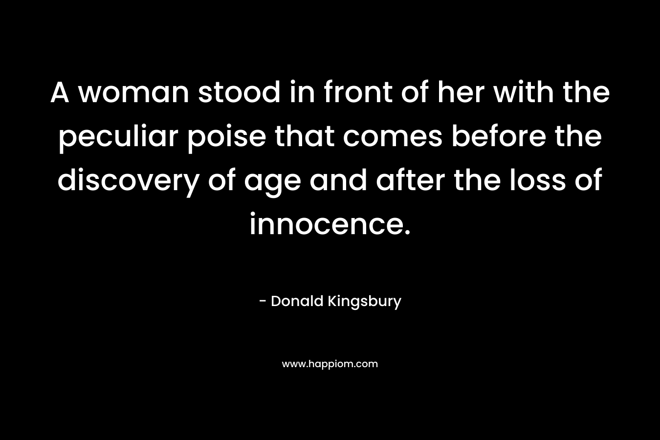 A woman stood in front of her with the peculiar poise that comes before the discovery of age and after the loss of innocence. – Donald Kingsbury