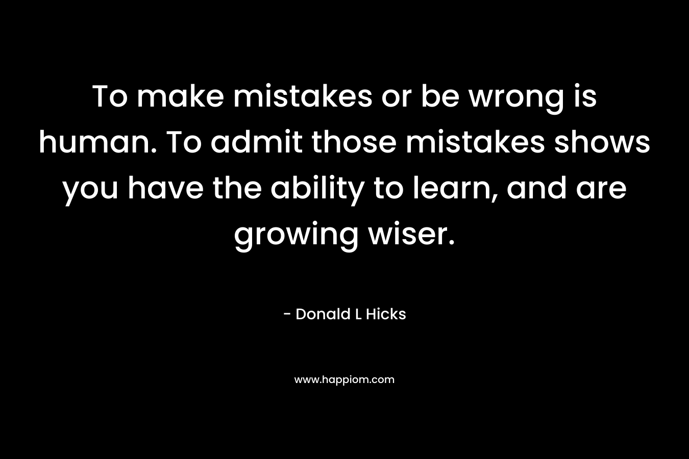 To make mistakes or be wrong is human. To admit those mistakes shows you have the ability to learn, and are growing wiser. – Donald L Hicks