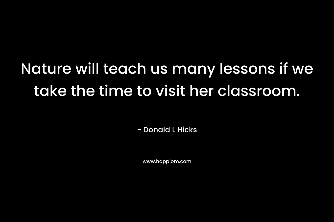 Nature will teach us many lessons if we take the time to visit her classroom. – Donald L Hicks