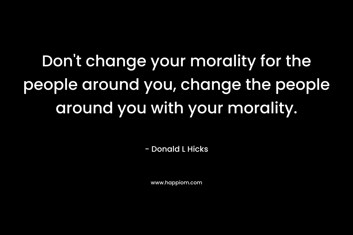 Don't change your morality for the people around you, change the people around you with your morality.