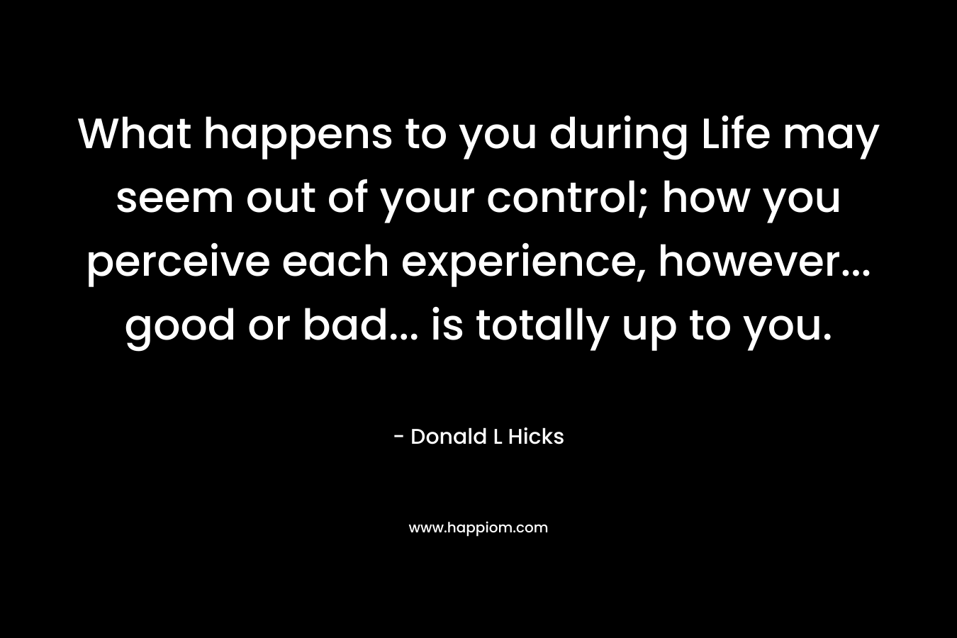 What happens to you during Life may seem out of your control; how you perceive each experience, however... good or bad... is totally up to you.
