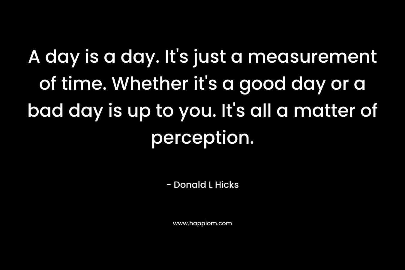 A day is a day. It’s just a measurement of time. Whether it’s a good day or a bad day is up to you. It’s all a matter of perception. – Donald L Hicks