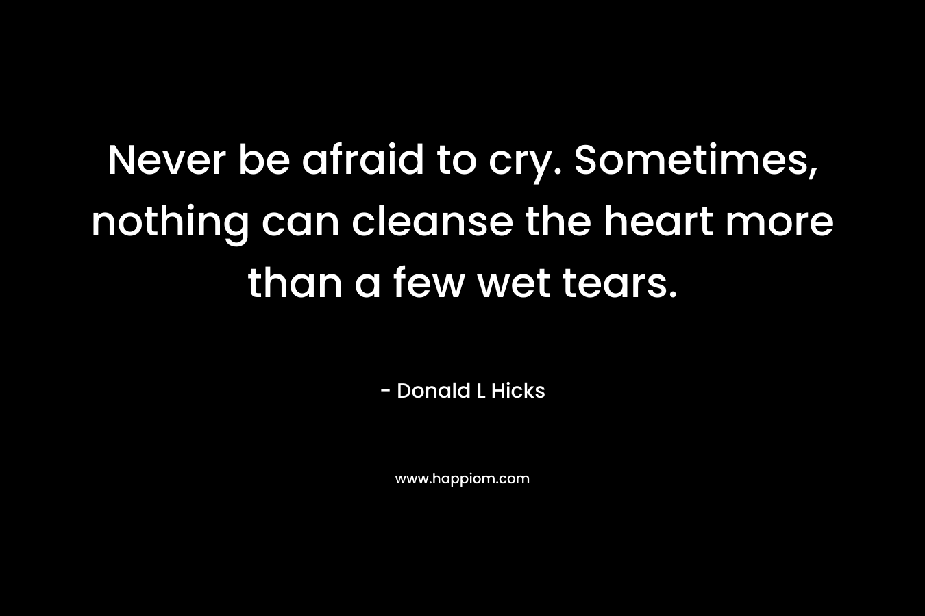 Never be afraid to cry. Sometimes, nothing can cleanse the heart more than a few wet tears.