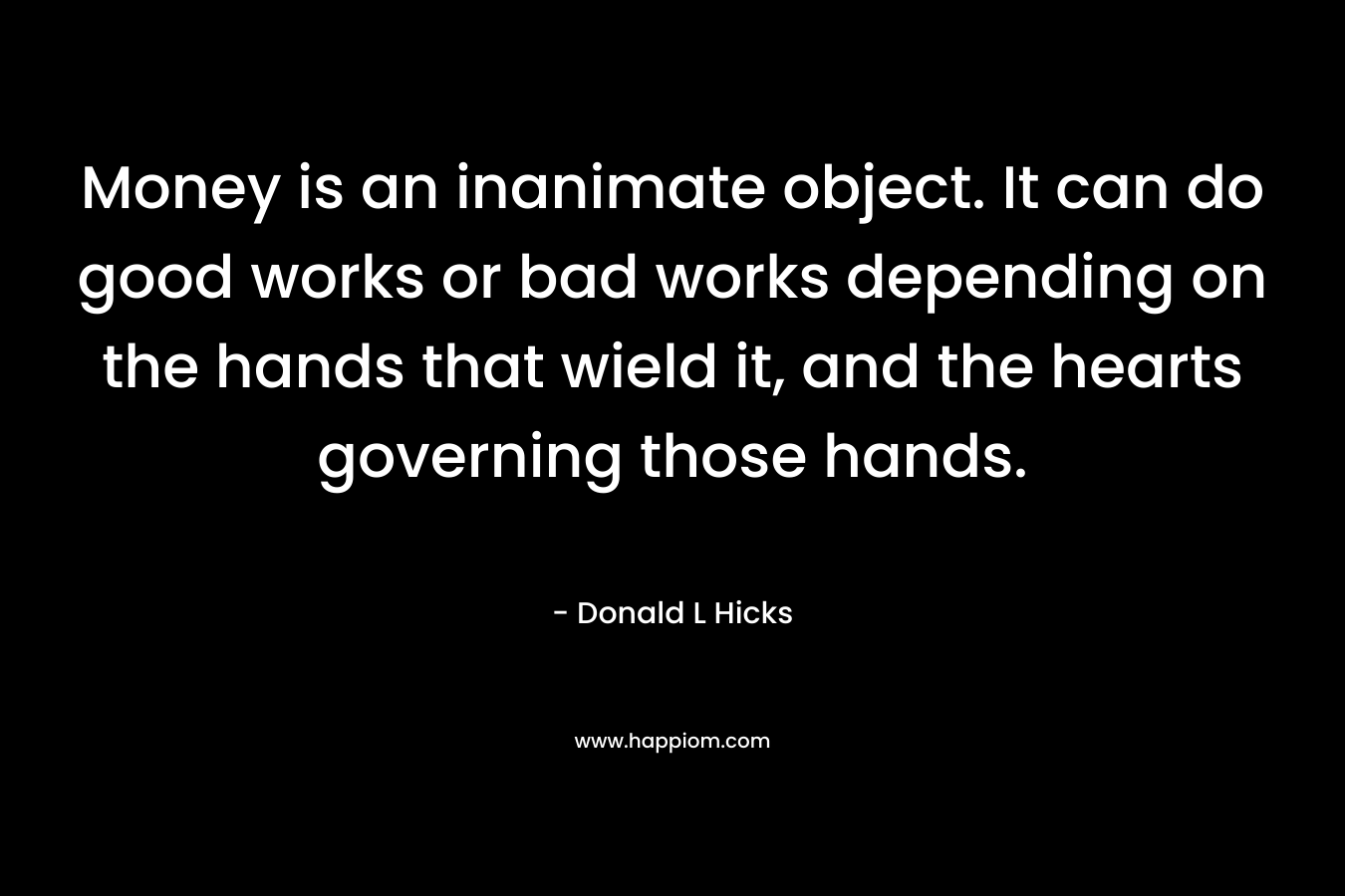 Money is an inanimate object. It can do good works or bad works depending on the hands that wield it, and the hearts governing those hands. – Donald L Hicks