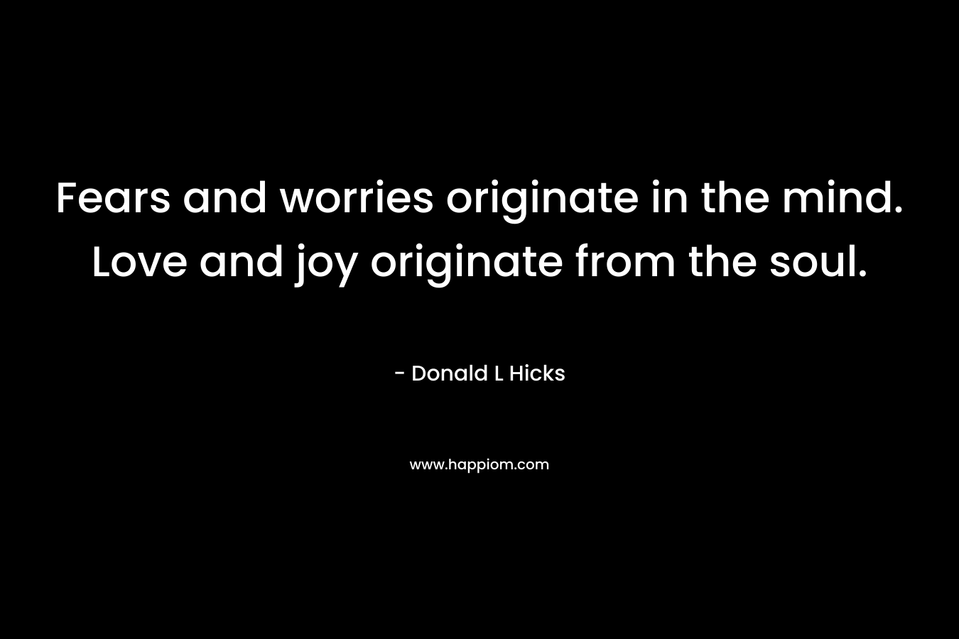 Fears and worries originate in the mind. Love and joy originate from the soul. – Donald L Hicks