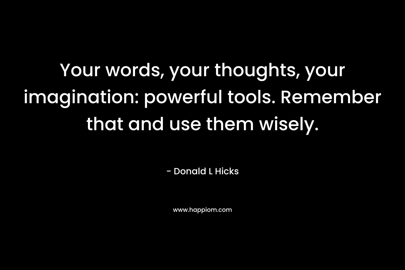 Your words, your thoughts, your imagination: powerful tools. Remember that and use them wisely.