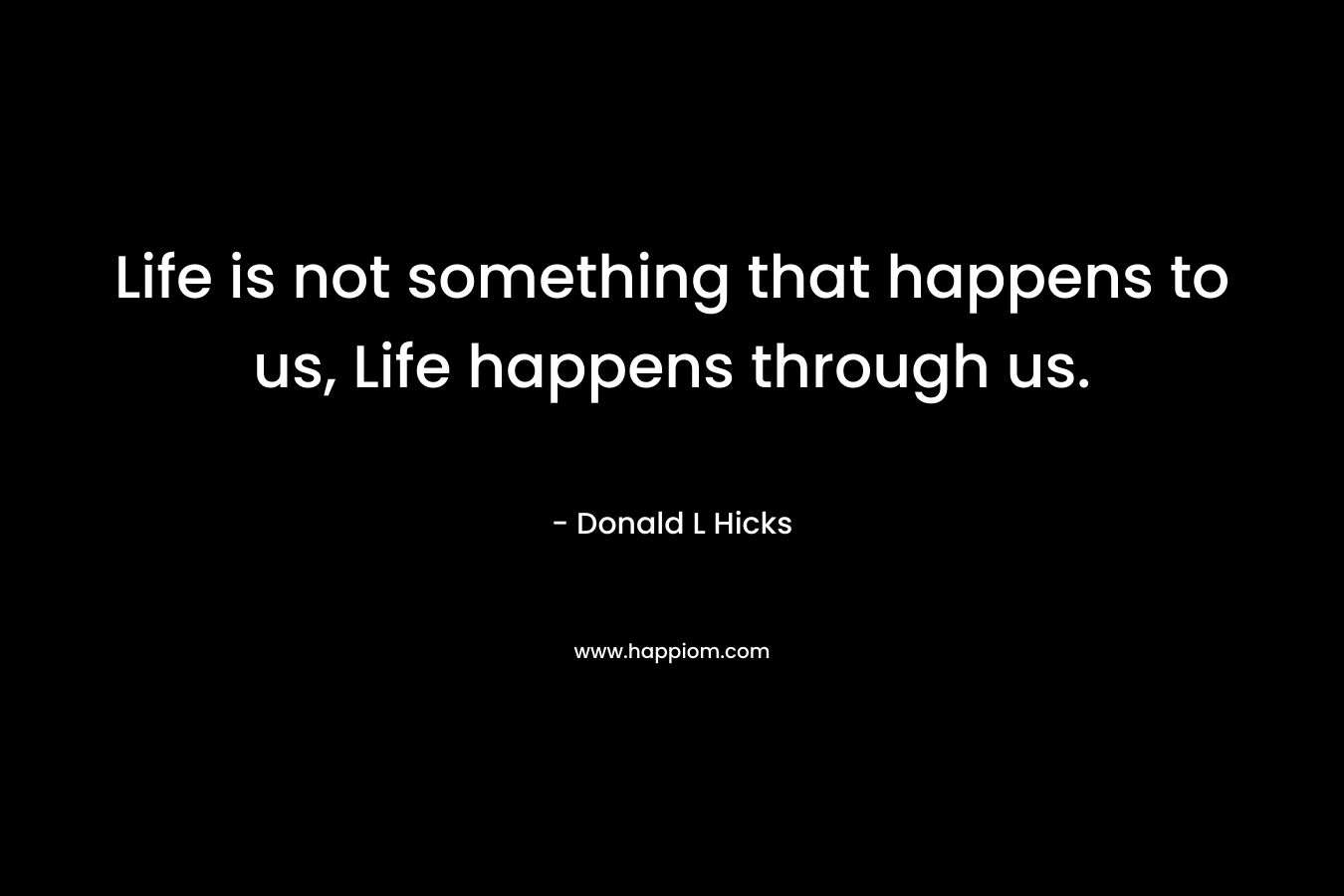 Life is not something that happens to us, Life happens through us.