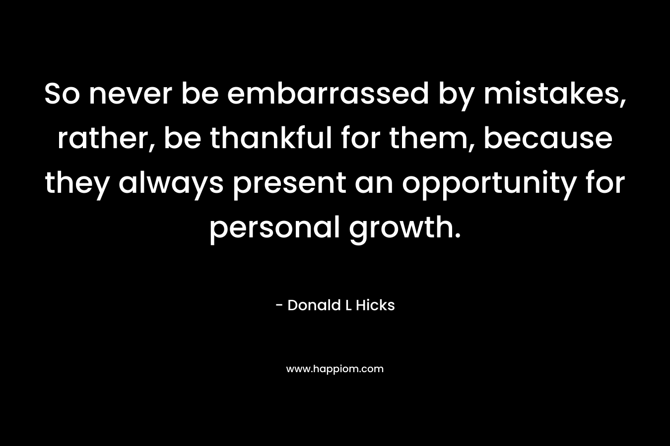 So never be embarrassed by mistakes, rather, be thankful for them, because they always present an opportunity for personal growth. – Donald L Hicks