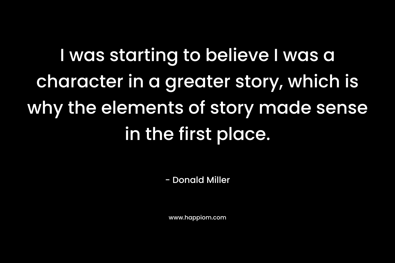 I was starting to believe I was a character in a greater story, which is why the elements of story made sense in the first place. – Donald Miller