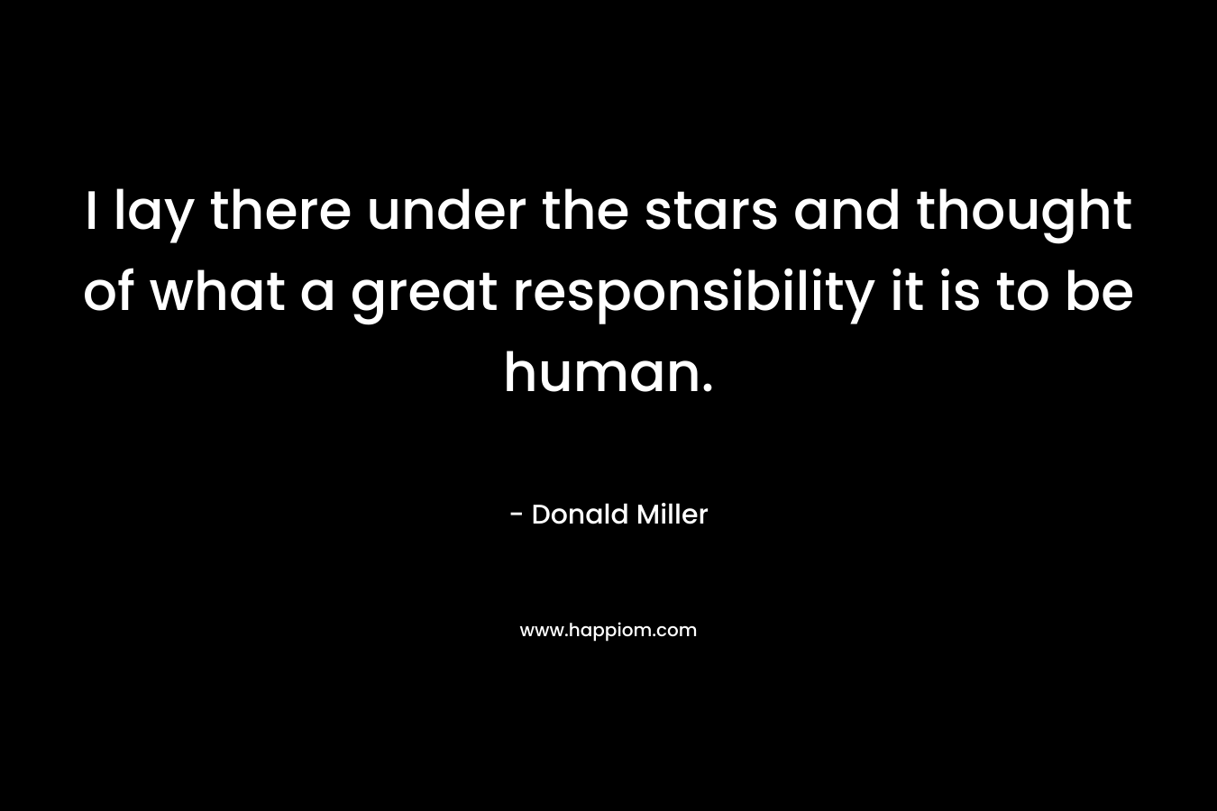 I lay there under the stars and thought of what a great responsibility it is to be human.
