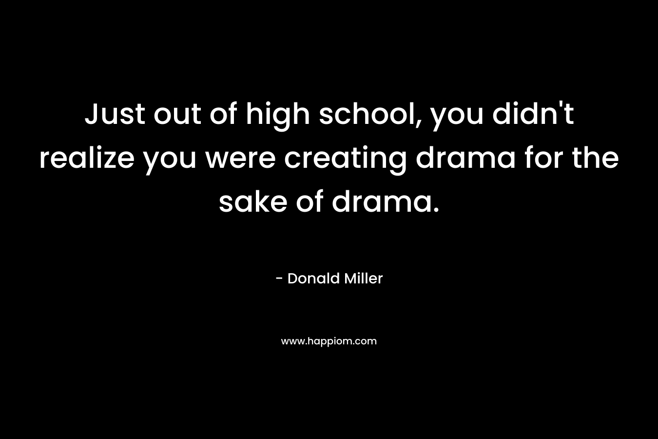 Just out of high school, you didn't realize you were creating drama for the sake of drama.