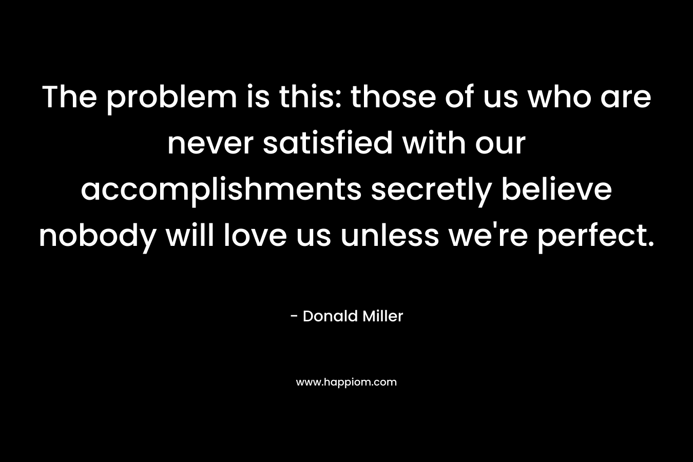 The problem is this: those of us who are never satisfied with our accomplishments secretly believe nobody will love us unless we’re perfect. – Donald Miller