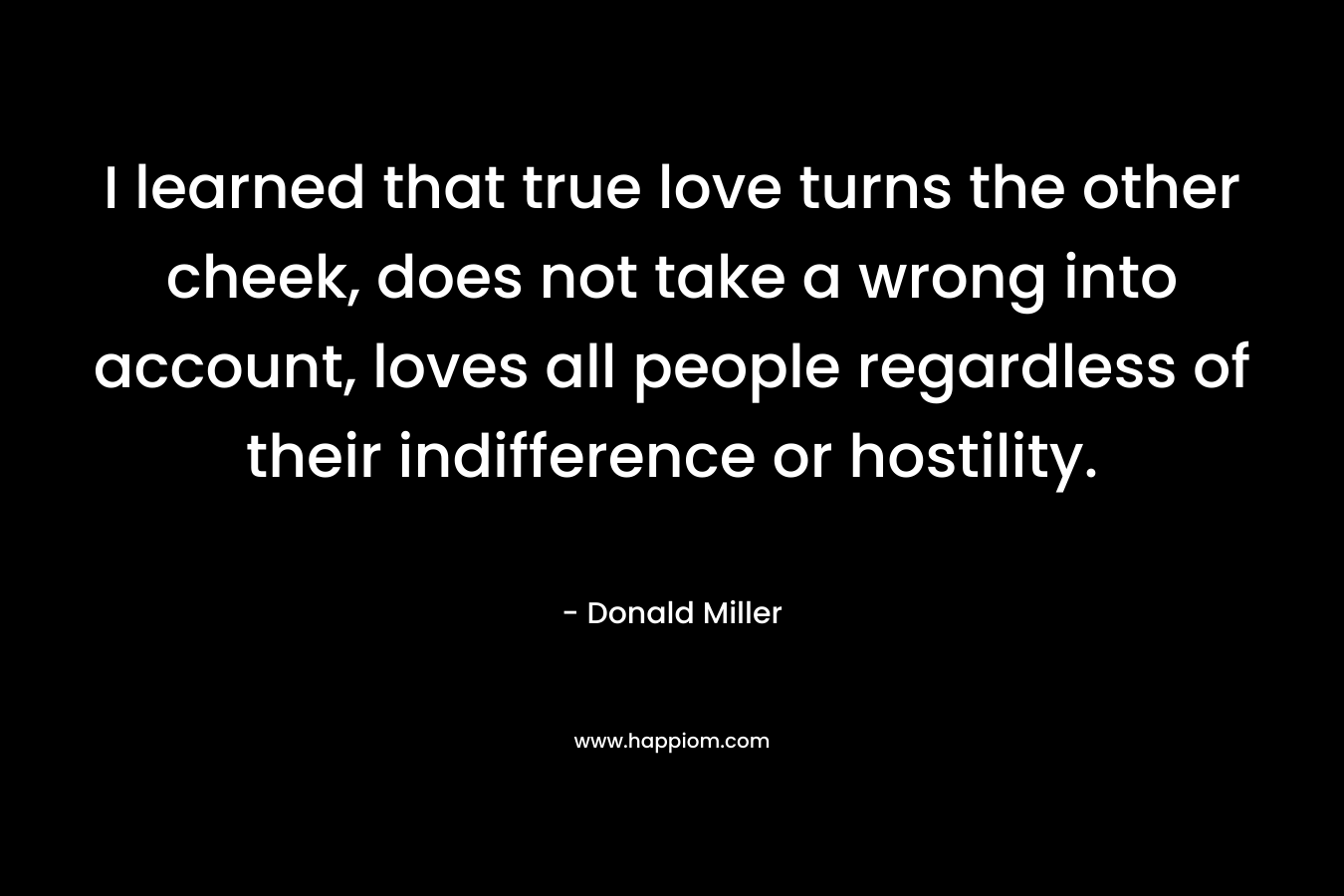 I learned that true love turns the other cheek, does not take a wrong into account, loves all people regardless of their indifference or hostility. – Donald Miller