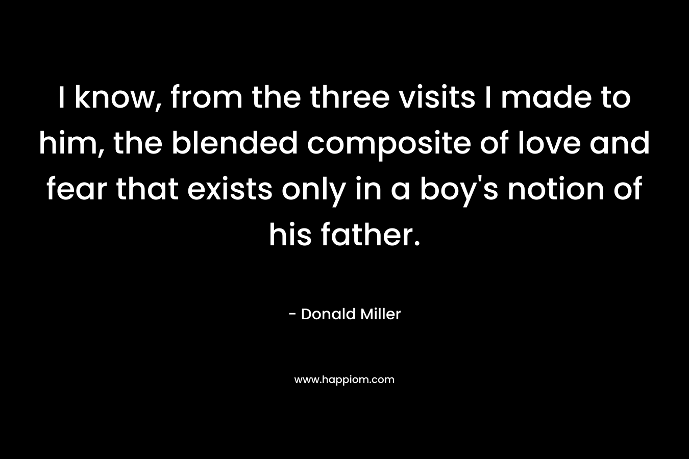 I know, from the three visits I made to him, the blended composite of love and fear that exists only in a boy’s notion of his father. – Donald Miller