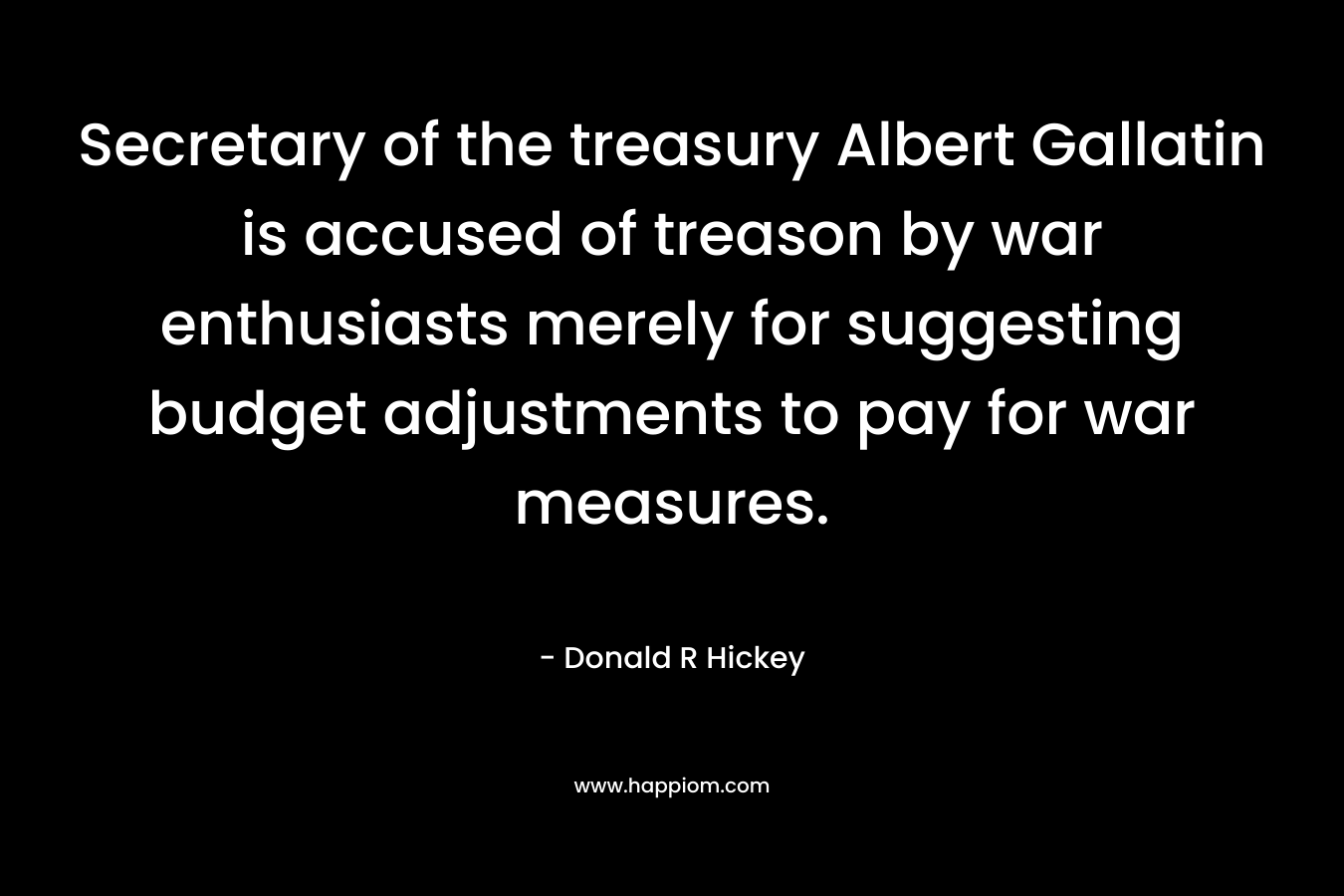 Secretary of the treasury Albert Gallatin is accused of treason by war enthusiasts merely for suggesting budget adjustments to pay for war measures. – Donald R Hickey