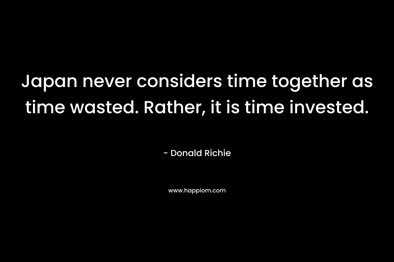 Japan never considers time together as time wasted. Rather, it is time invested. – Donald Richie