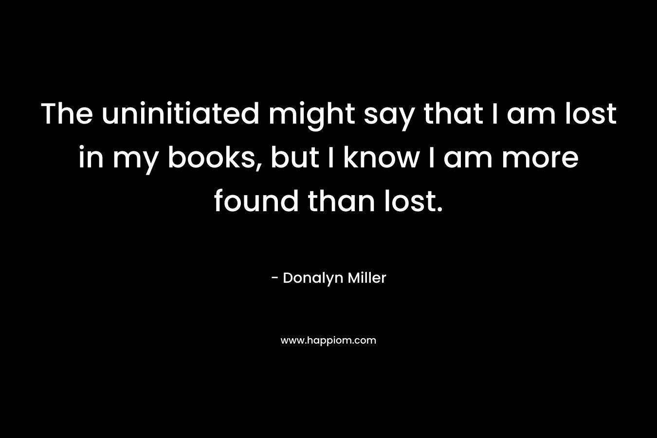The uninitiated might say that I am lost in my books, but I know I am more found than lost.