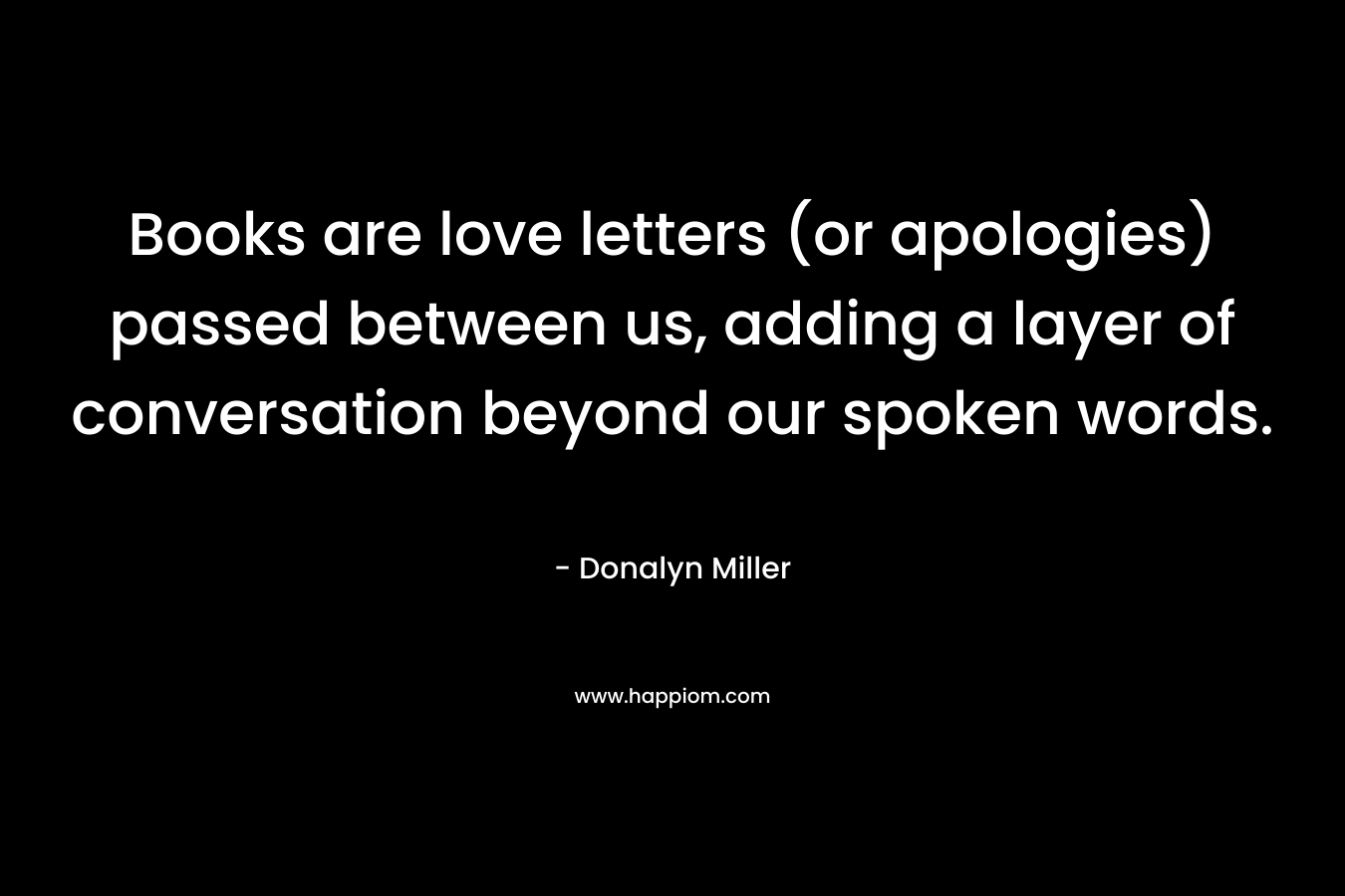 Books are love letters (or apologies) passed between us, adding a layer of conversation beyond our spoken words. – Donalyn Miller