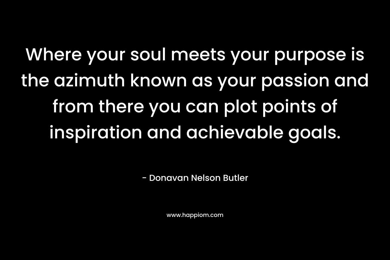 Where your soul meets your purpose is the azimuth known as your passion and from there you can plot points of inspiration and achievable goals. – Donavan Nelson Butler