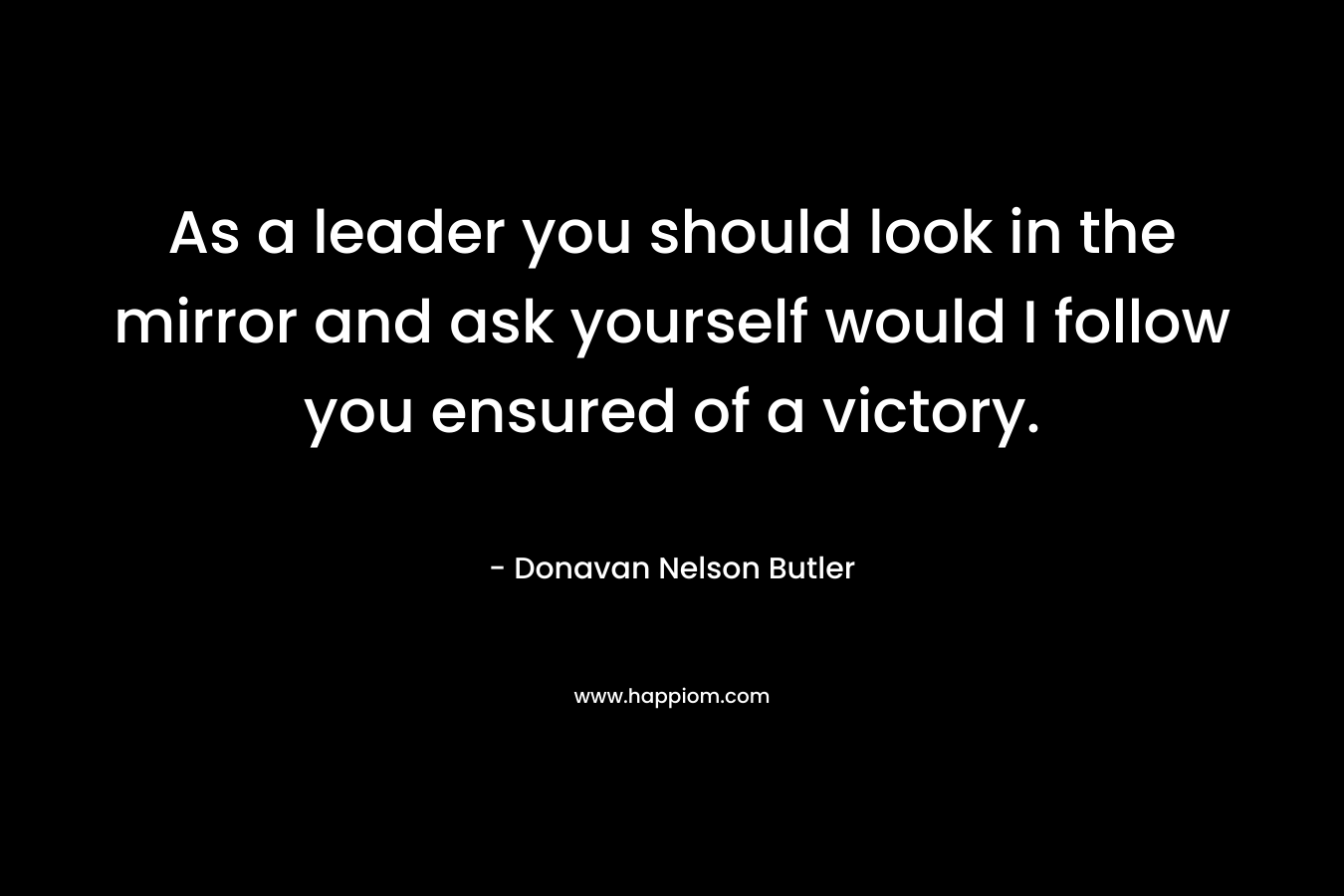 As a leader you should look in the mirror and ask yourself would I follow you ensured of a victory.