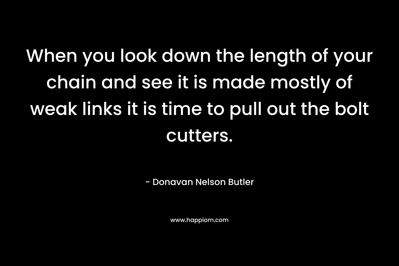 When you look down the length of your chain and see it is made mostly of weak links it is time to pull out the bolt cutters. – Donavan Nelson Butler