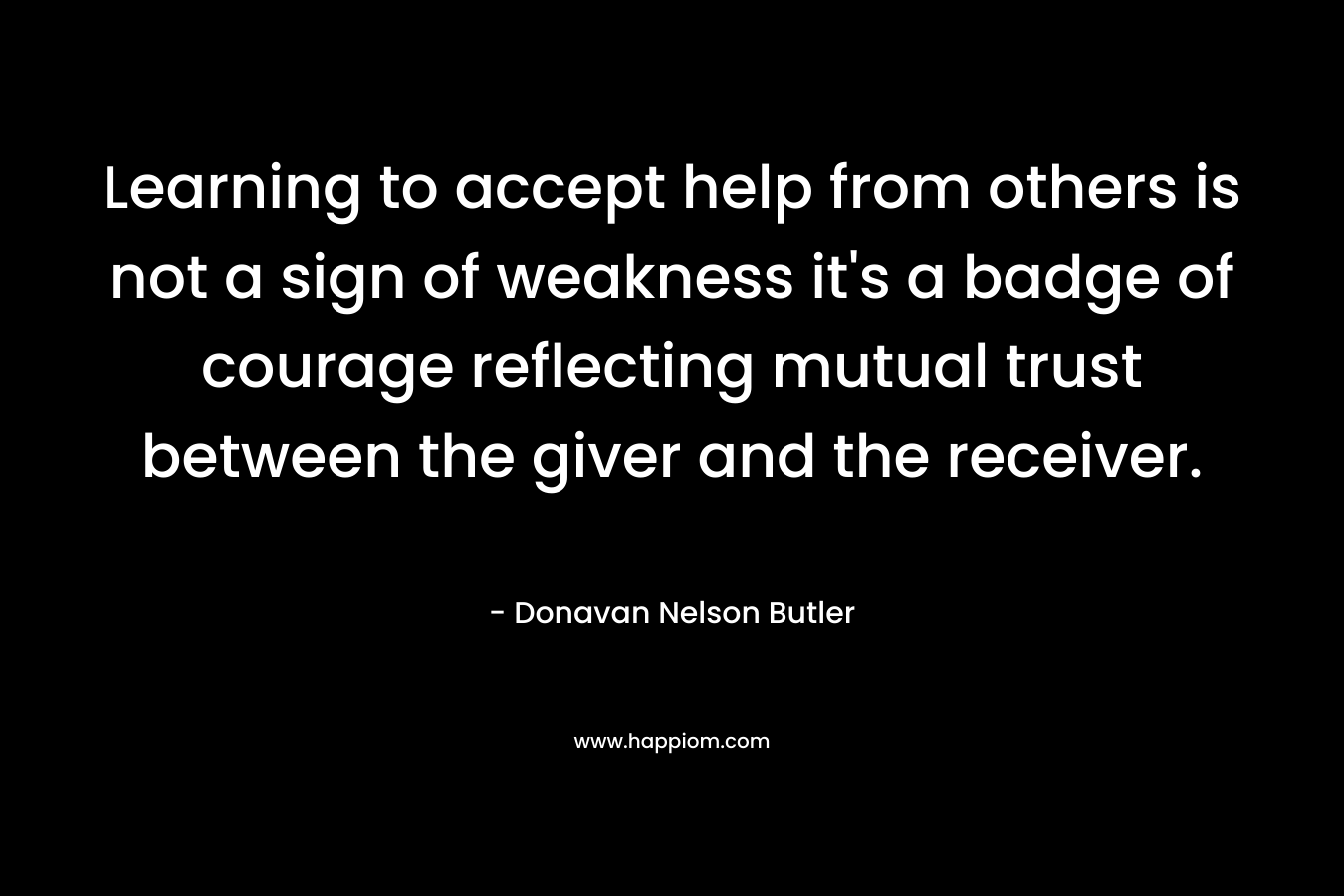 Learning to accept help from others is not a sign of weakness it’s a badge of courage reflecting mutual trust between the giver and the receiver. – Donavan Nelson Butler