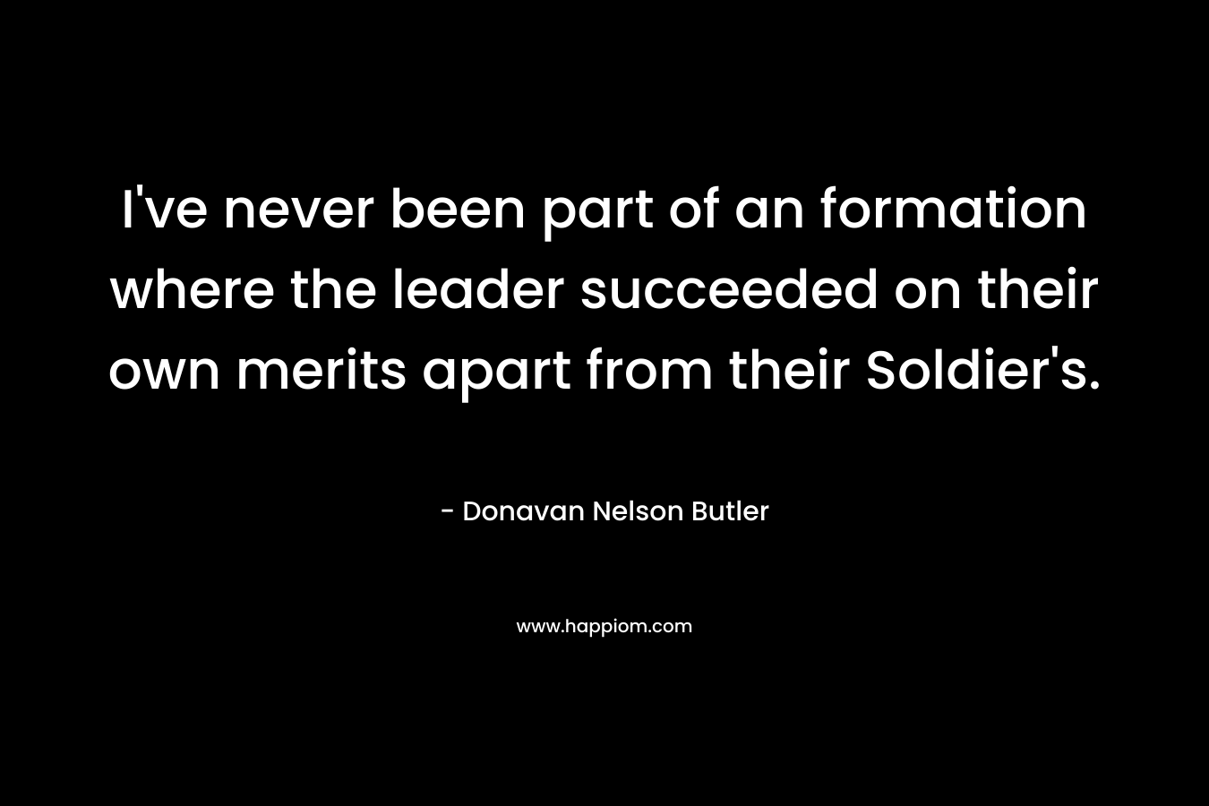 I’ve never been part of an formation where the leader succeeded on their own merits apart from their Soldier’s. – Donavan Nelson Butler