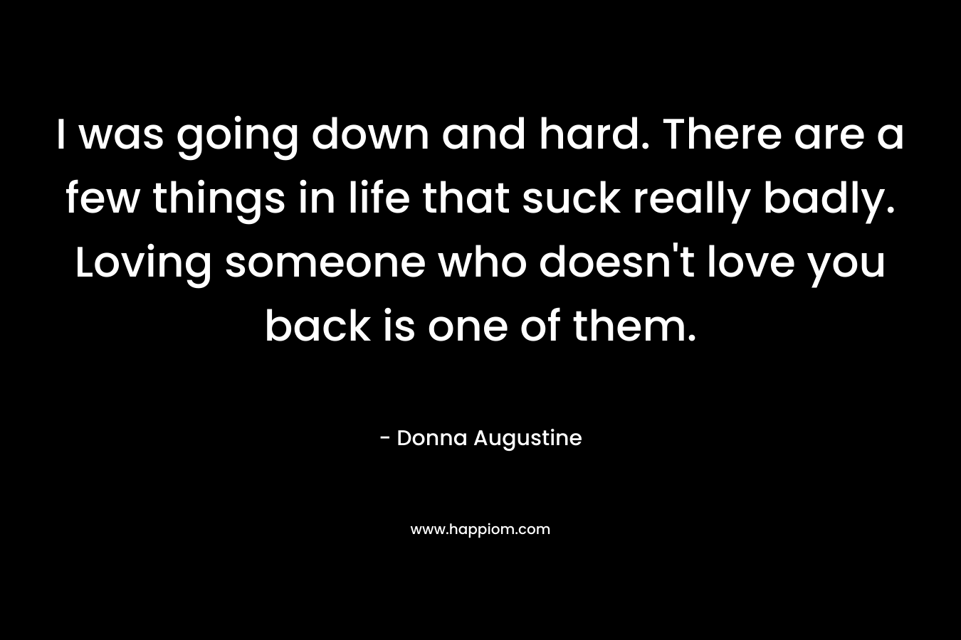 I was going down and hard. There are a few things in life that suck really badly. Loving someone who doesn’t love you back is one of them. – Donna Augustine