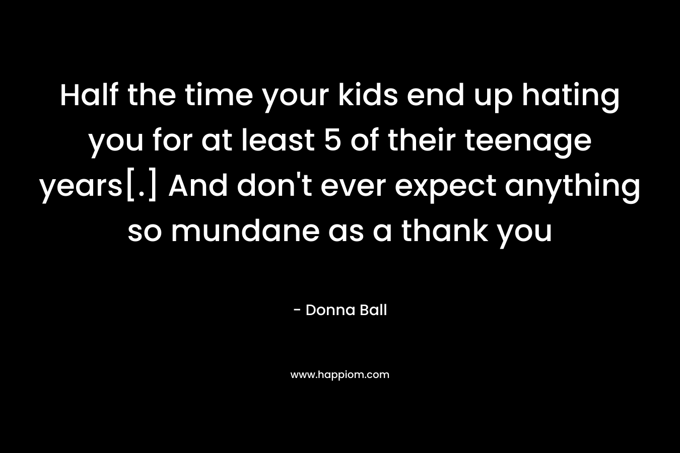 Half the time your kids end up hating you for at least 5 of their teenage years[.] And don’t ever expect anything so mundane as a thank you – Donna Ball