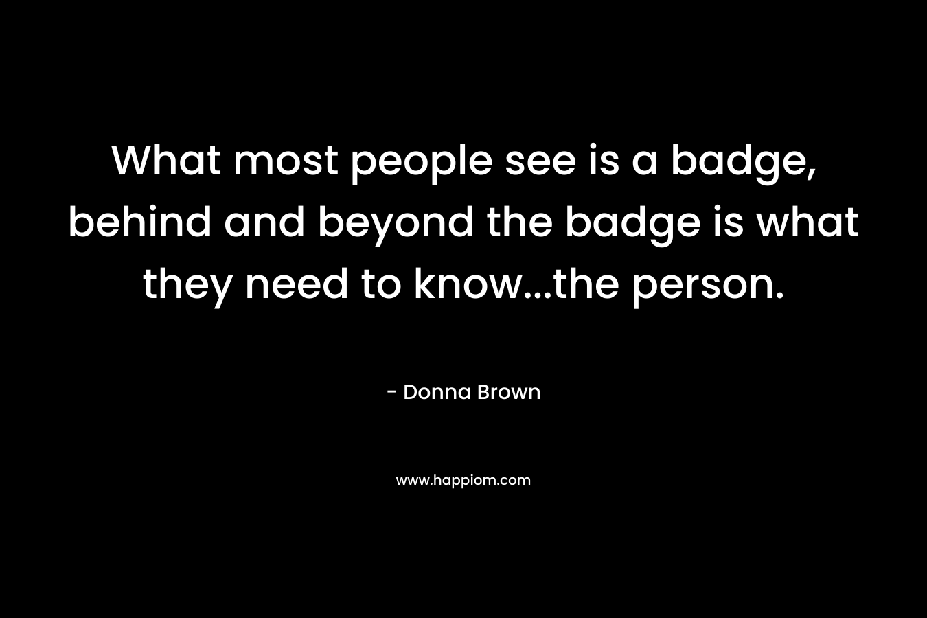 What most people see is a badge, behind and beyond the badge is what they need to know…the person. – Donna     Brown