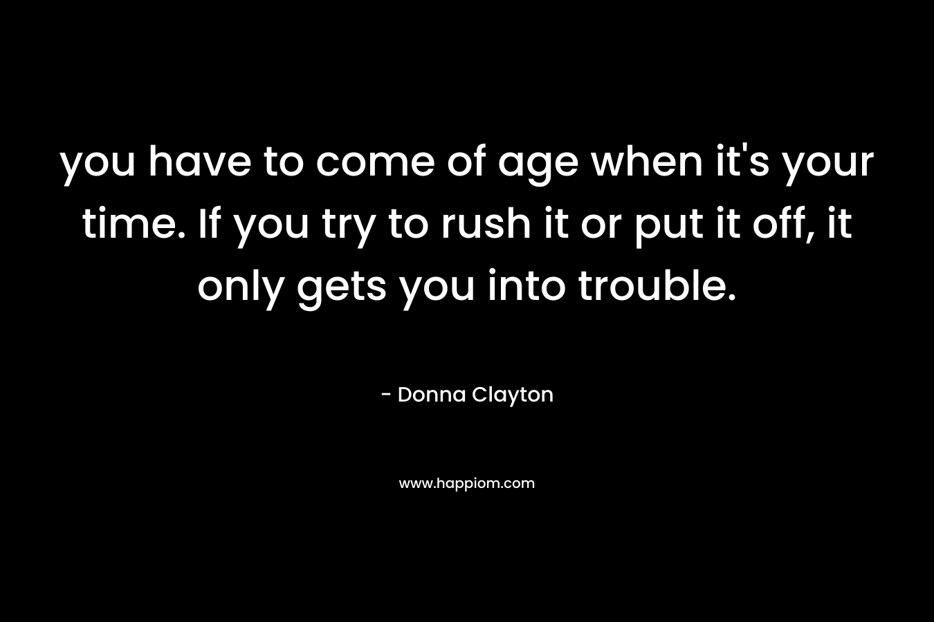 you have to come of age when it's your time. If you try to rush it or put it off, it only gets you into trouble.
