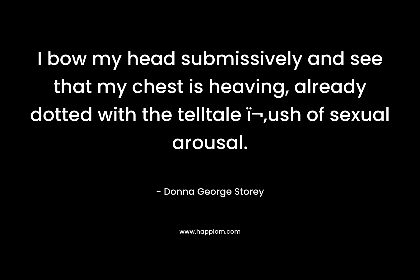 I bow my head submissively and see that my chest is heaving, already dotted with the telltale ï¬‚ush of sexual arousal. – Donna George Storey