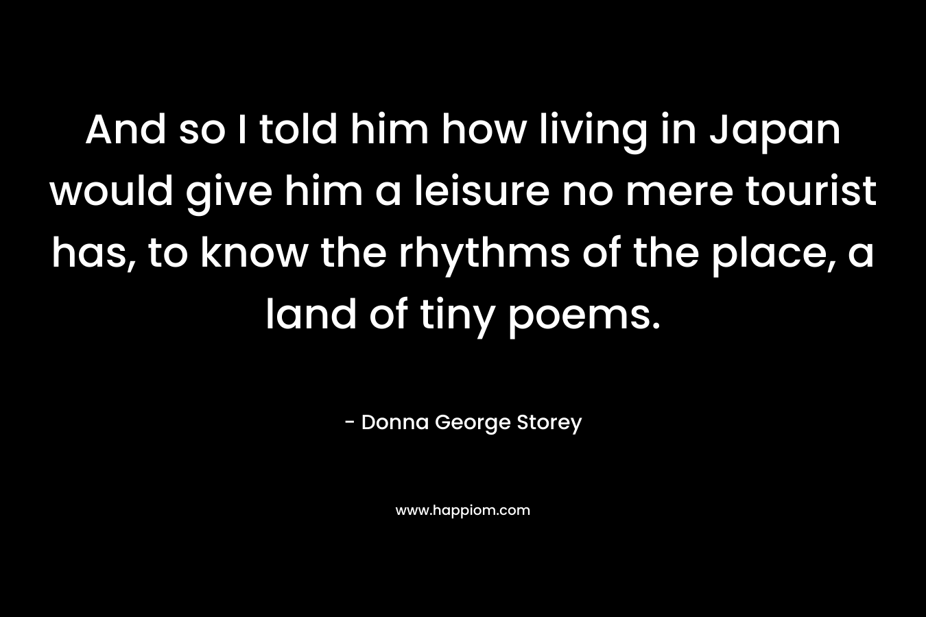 And so I told him how living in Japan would give him a leisure no mere tourist has, to know the rhythms of the place, a land of tiny poems.