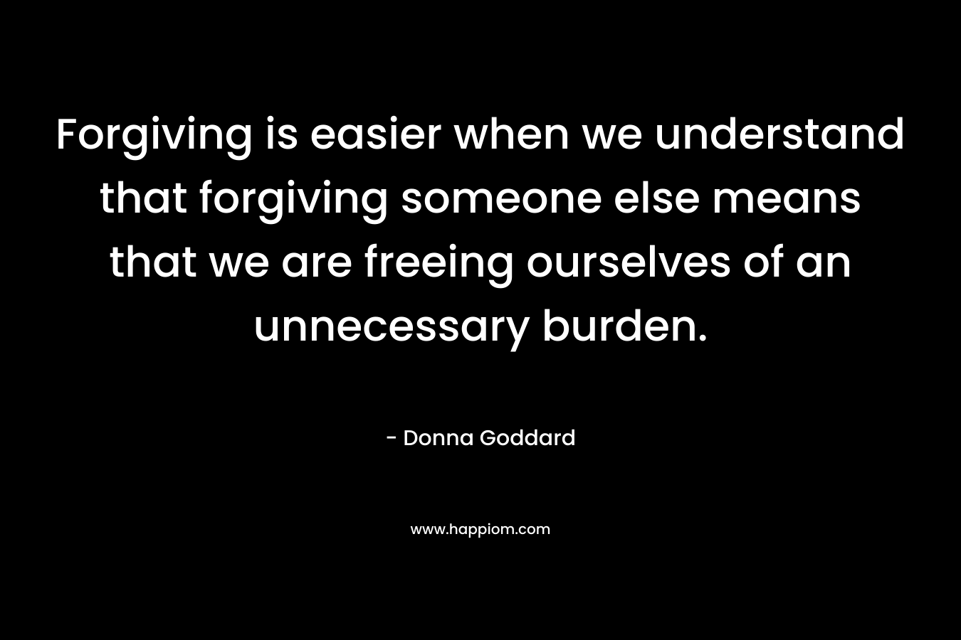 Forgiving is easier when we understand that forgiving someone else means that we are freeing ourselves of an unnecessary burden.