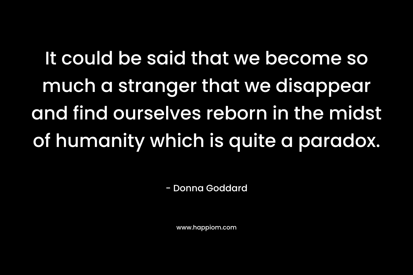 It could be said that we become so much a stranger that we disappear and find ourselves reborn in the midst of humanity which is quite a paradox.