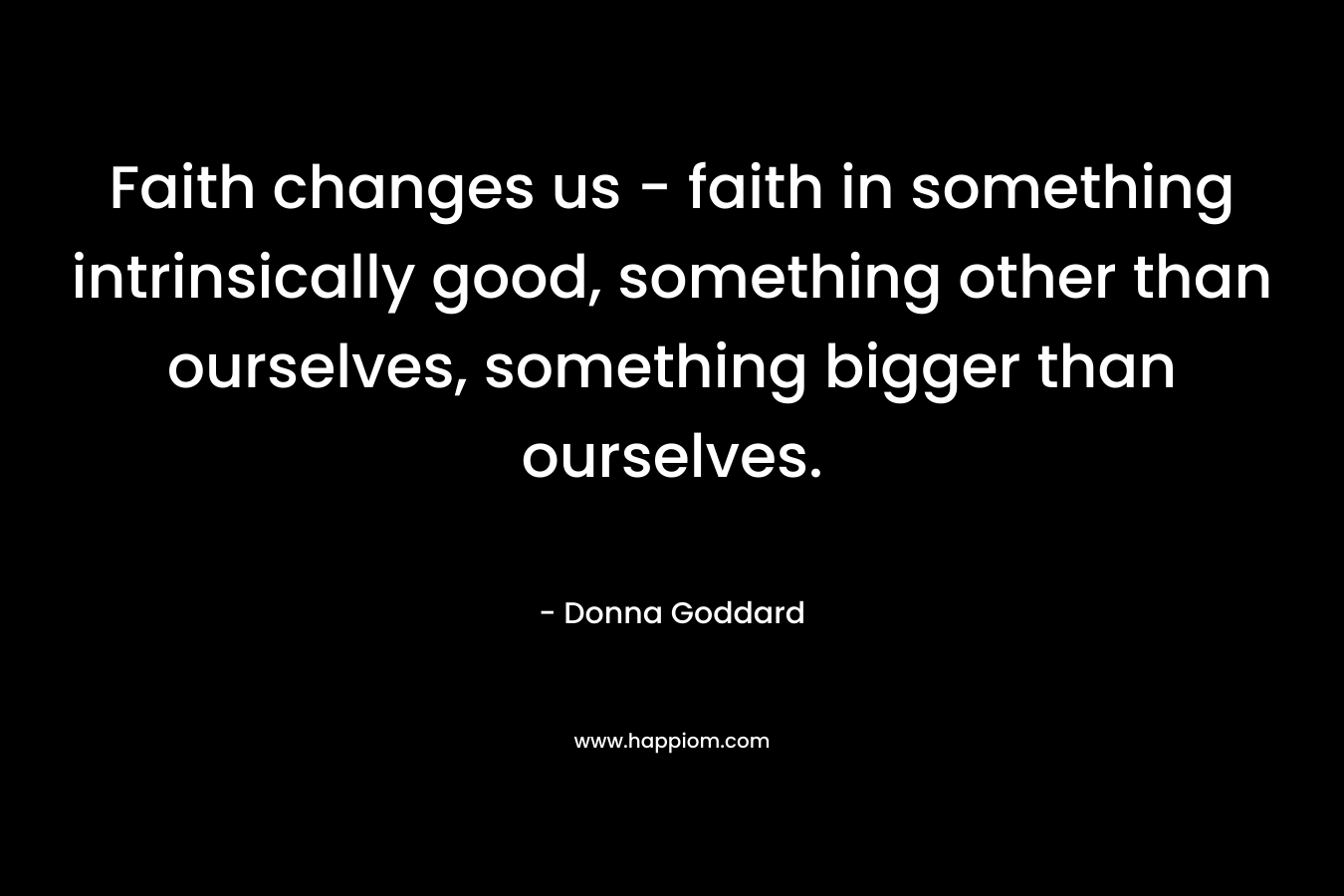 Faith changes us - faith in something intrinsically good, something other than ourselves, something bigger than ourselves.