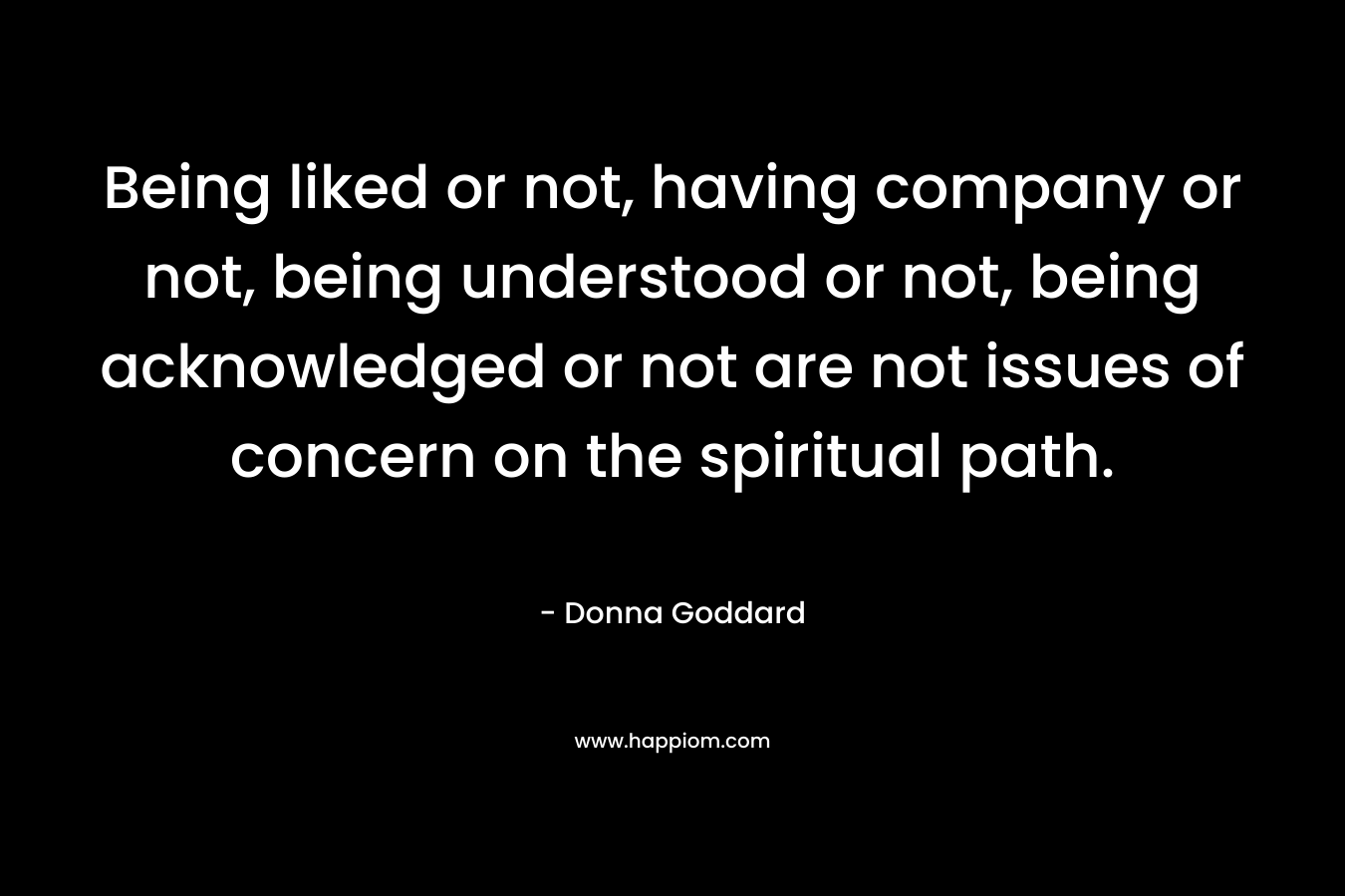 Being liked or not, having company or not, being understood or not, being acknowledged or not are not issues of concern on the spiritual path. – Donna Goddard