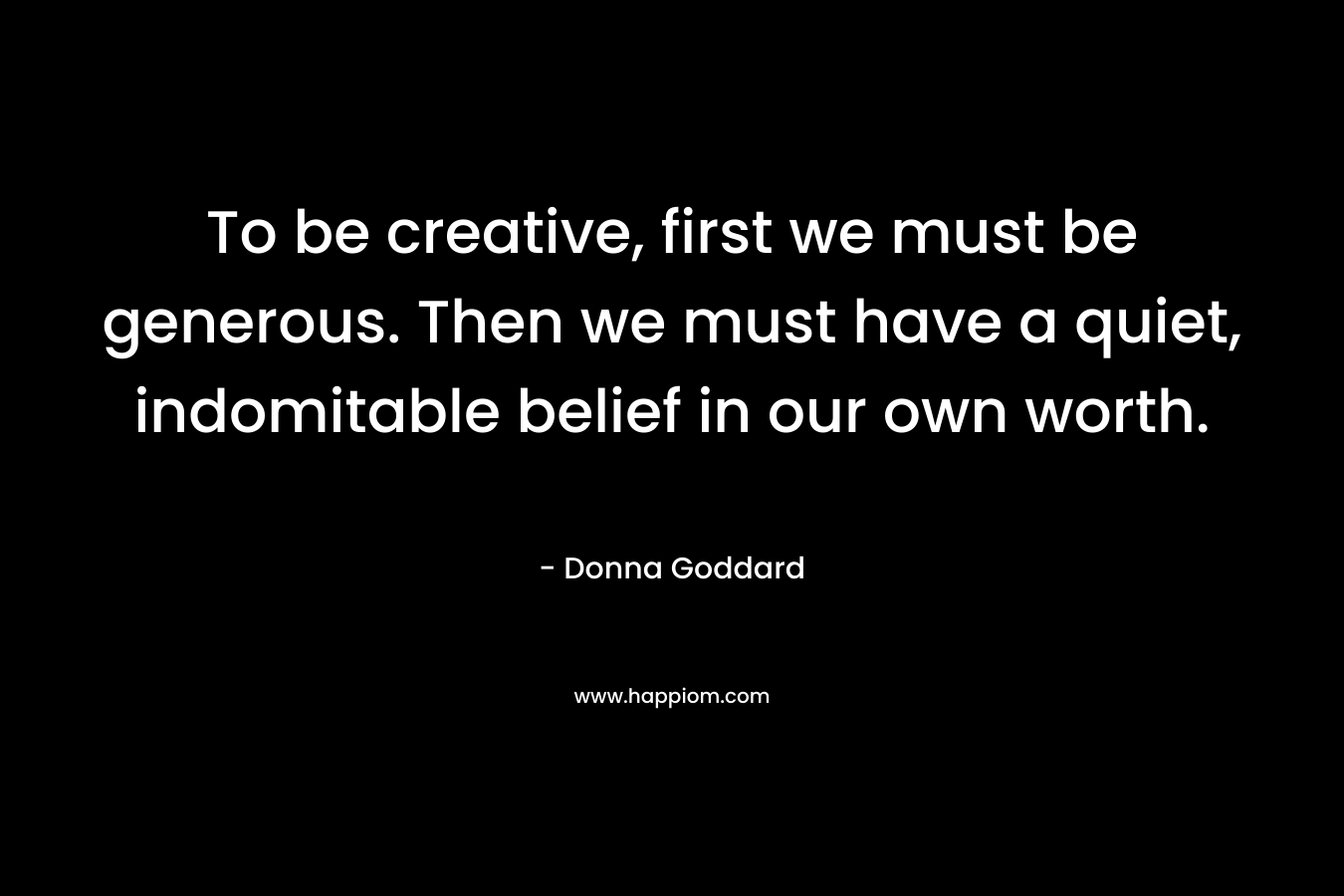 To be creative, first we must be generous. Then we must have a quiet, indomitable belief in our own worth.