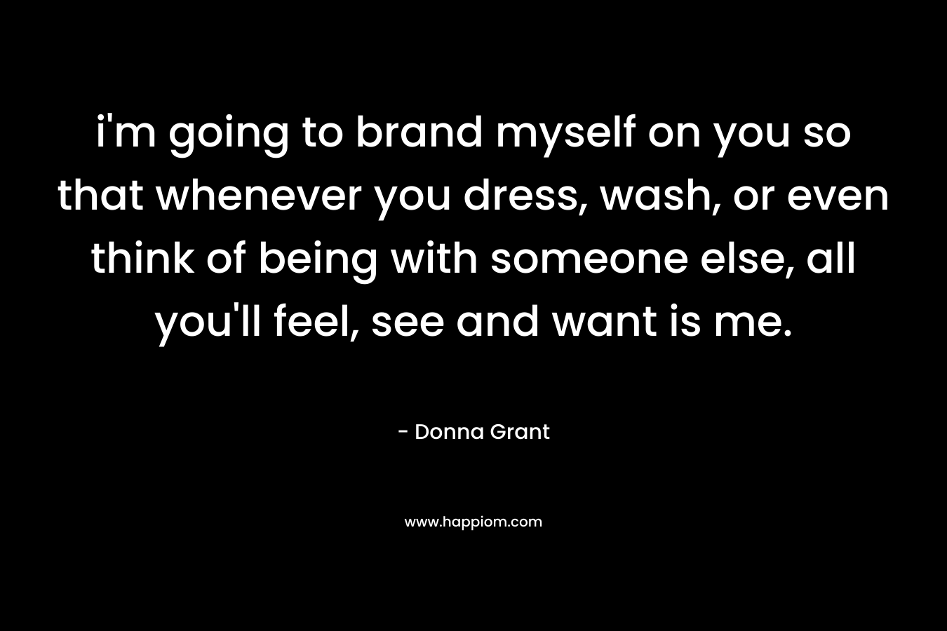 i’m going to brand myself on you so that whenever you dress, wash, or even think of being with someone else, all you’ll feel, see and want is me. – Donna Grant
