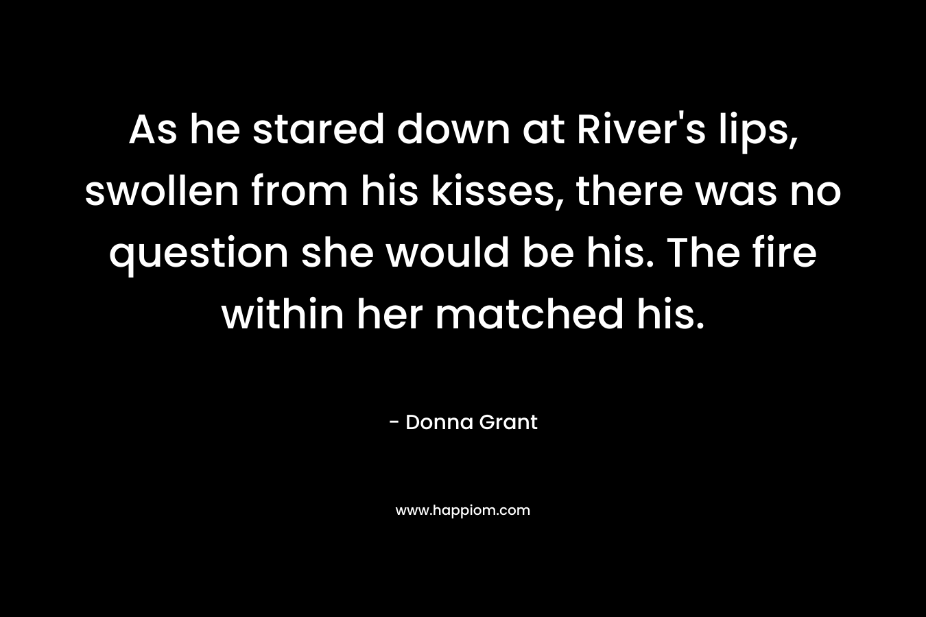 As he stared down at River’s lips, swollen from his kisses, there was no question she would be his. The fire within her matched his. – Donna Grant