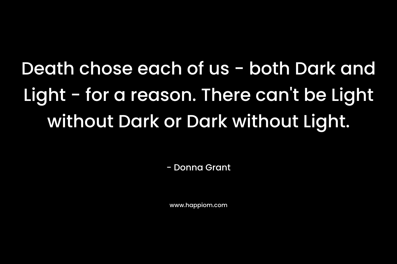 Death chose each of us – both Dark and Light – for a reason. There can’t be Light without Dark or Dark without Light. – Donna Grant
