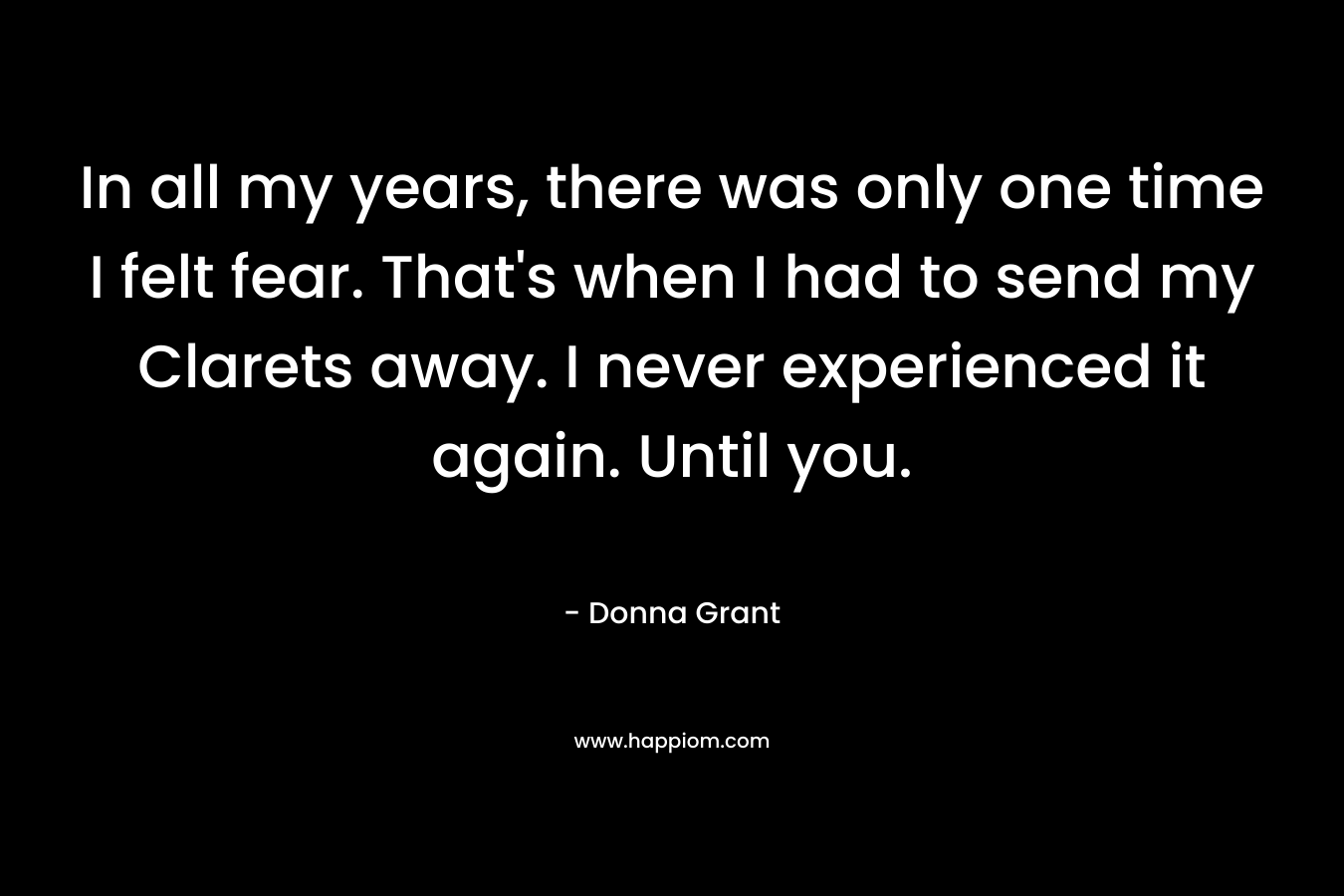 In all my years, there was only one time I felt fear. That’s when I had to send my Clarets away. I never experienced it again. Until you. – Donna Grant