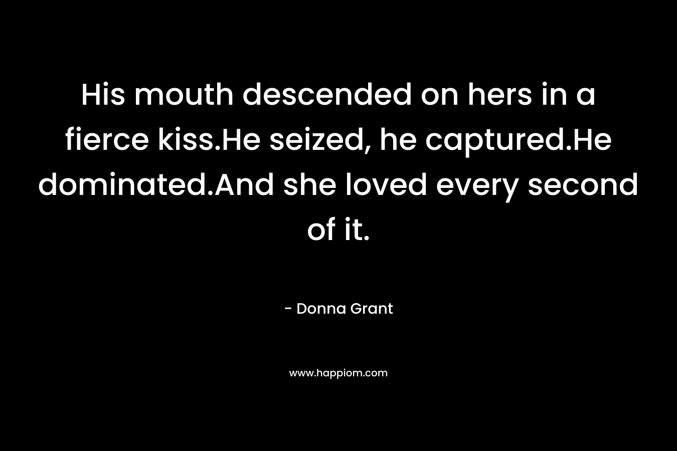 His mouth descended on hers in a fierce kiss.He seized, he captured.He dominated.And she loved every second of it. – Donna Grant